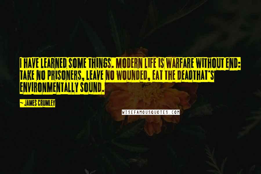 James Crumley Quotes: I have learned some things. Modern life is warfare without end: take no prisoners, leave no wounded, eat the deadthat's environmentally sound.