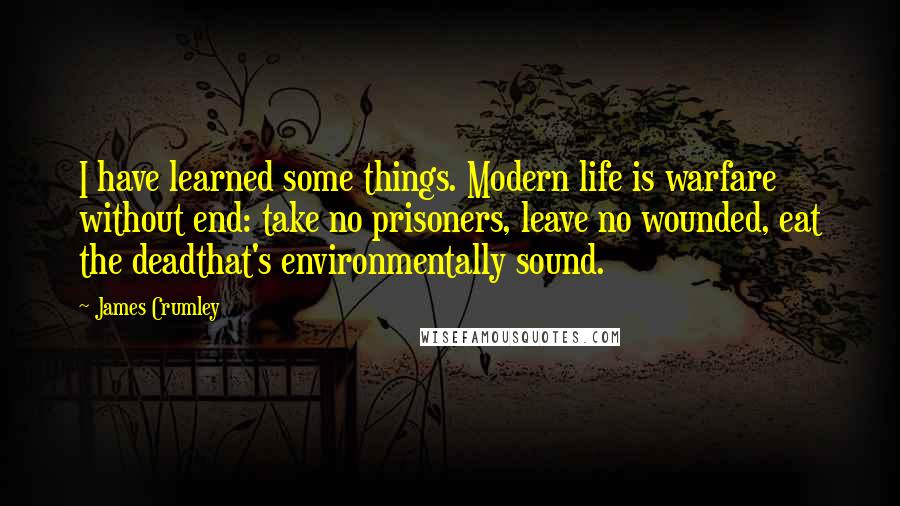 James Crumley Quotes: I have learned some things. Modern life is warfare without end: take no prisoners, leave no wounded, eat the deadthat's environmentally sound.