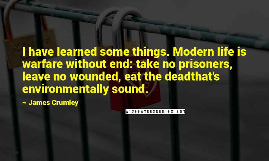 James Crumley Quotes: I have learned some things. Modern life is warfare without end: take no prisoners, leave no wounded, eat the deadthat's environmentally sound.