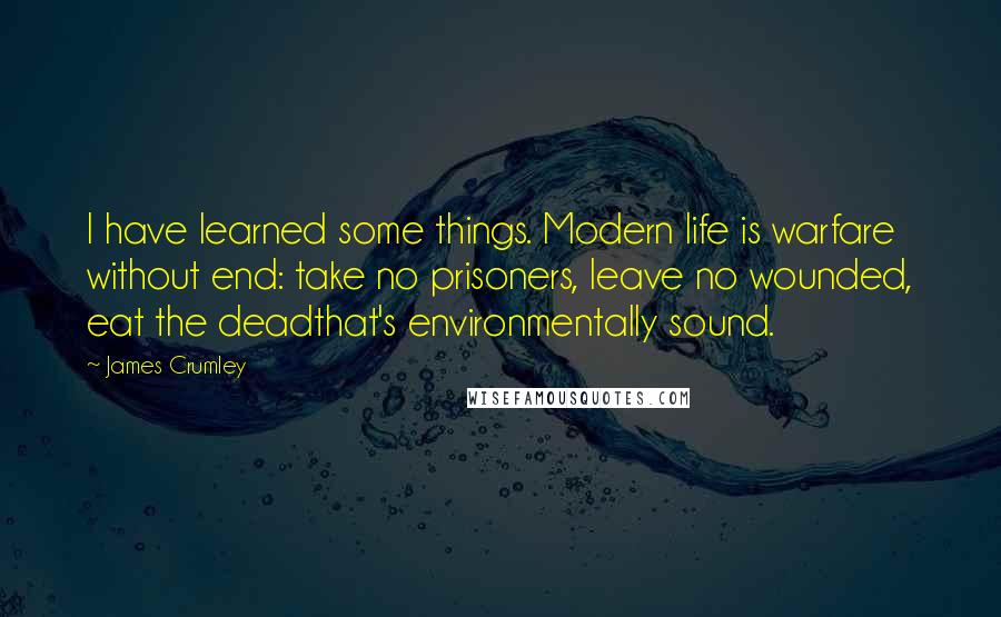 James Crumley Quotes: I have learned some things. Modern life is warfare without end: take no prisoners, leave no wounded, eat the deadthat's environmentally sound.