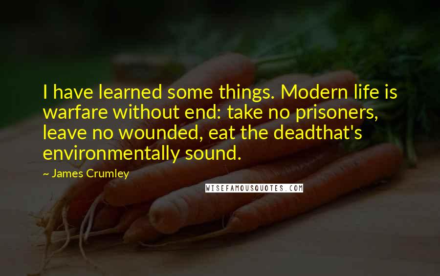 James Crumley Quotes: I have learned some things. Modern life is warfare without end: take no prisoners, leave no wounded, eat the deadthat's environmentally sound.