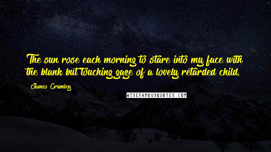 James Crumley Quotes: The sun rose each morning to stare into my face with the blank but touching gaze of a lovely retarded child.