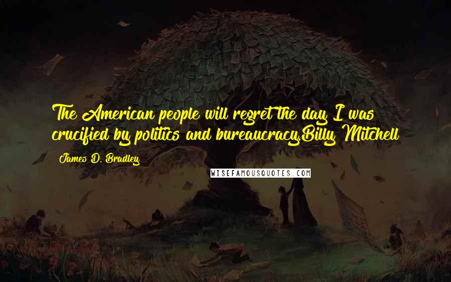 James D. Bradley Quotes: The American people will regret the day I was crucified by politics and bureaucracy.Billy Mitchell