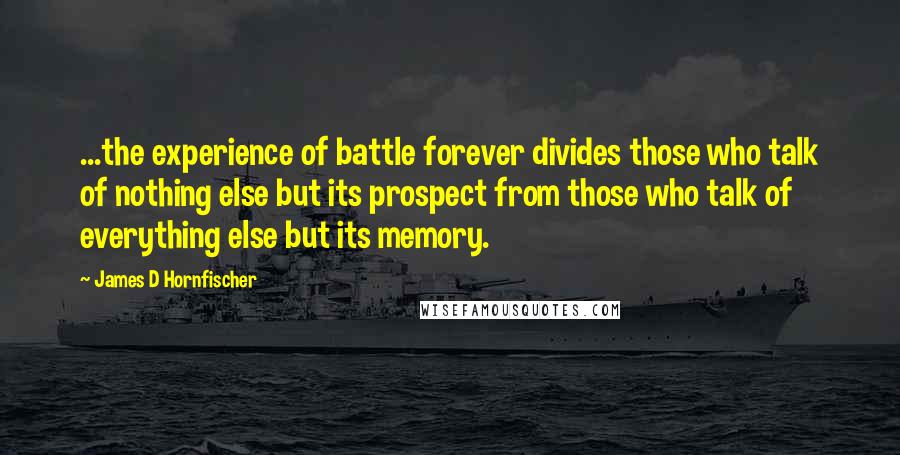 James D Hornfischer Quotes: ...the experience of battle forever divides those who talk of nothing else but its prospect from those who talk of everything else but its memory.