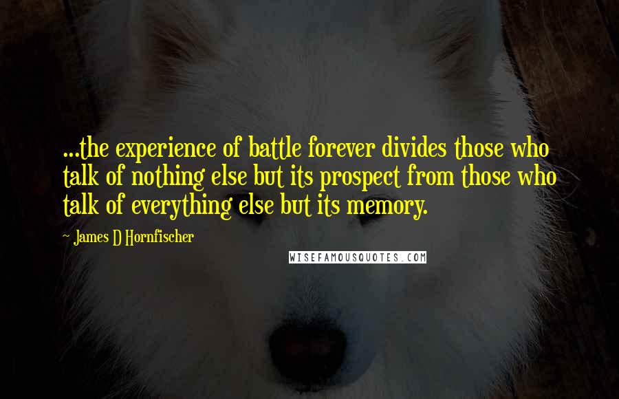 James D Hornfischer Quotes: ...the experience of battle forever divides those who talk of nothing else but its prospect from those who talk of everything else but its memory.