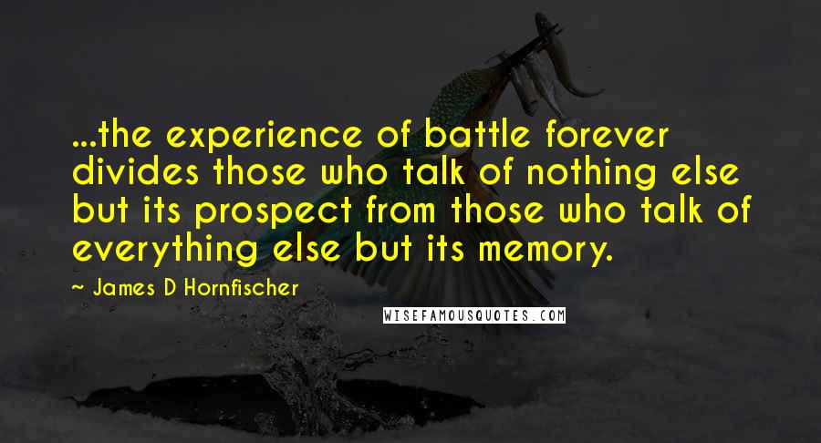 James D Hornfischer Quotes: ...the experience of battle forever divides those who talk of nothing else but its prospect from those who talk of everything else but its memory.