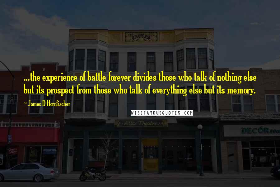 James D Hornfischer Quotes: ...the experience of battle forever divides those who talk of nothing else but its prospect from those who talk of everything else but its memory.