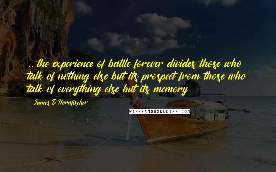 James D Hornfischer Quotes: ...the experience of battle forever divides those who talk of nothing else but its prospect from those who talk of everything else but its memory.