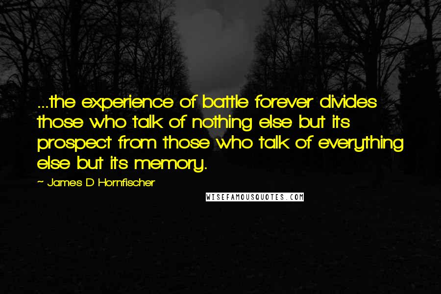 James D Hornfischer Quotes: ...the experience of battle forever divides those who talk of nothing else but its prospect from those who talk of everything else but its memory.