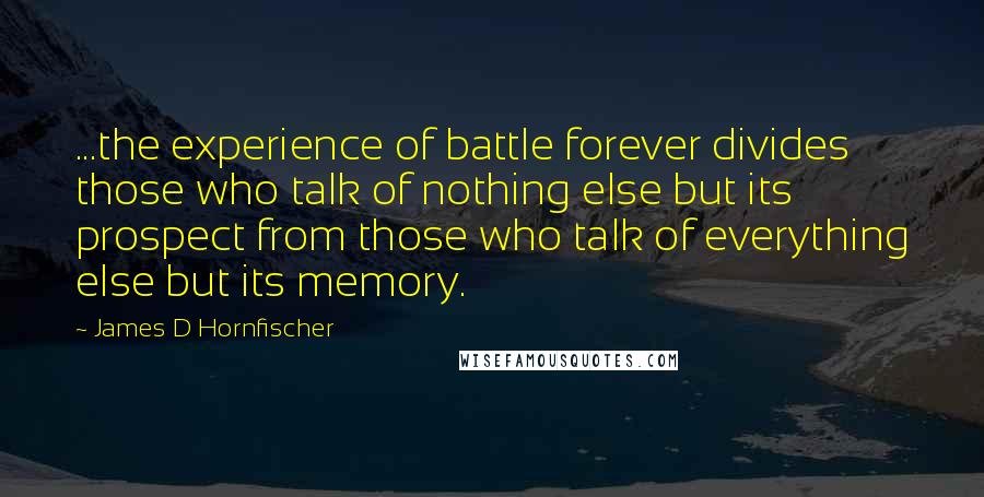 James D Hornfischer Quotes: ...the experience of battle forever divides those who talk of nothing else but its prospect from those who talk of everything else but its memory.