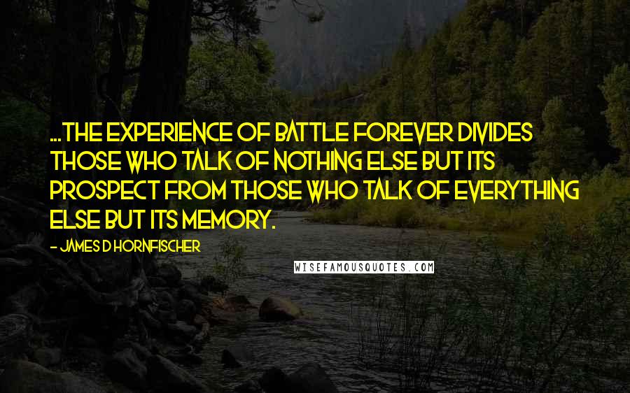 James D Hornfischer Quotes: ...the experience of battle forever divides those who talk of nothing else but its prospect from those who talk of everything else but its memory.