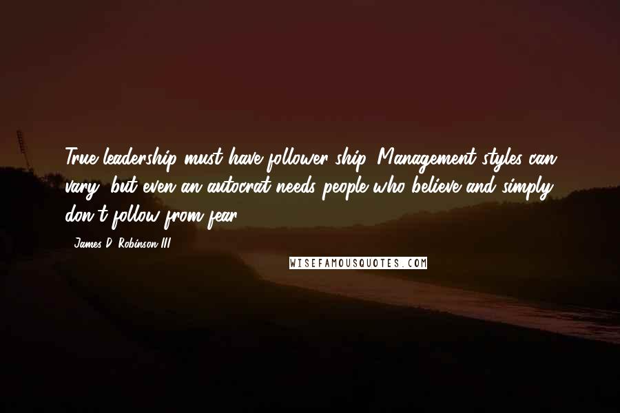 James D. Robinson III Quotes: True leadership must have follower-ship. Management styles can vary, but even an autocrat needs people who believe and simply don't follow from fear.