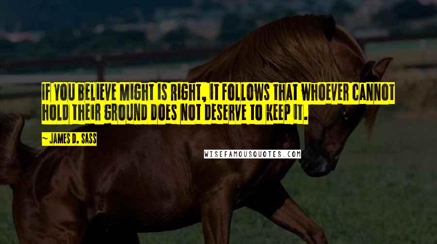 James D. Sass Quotes: If you believe Might is Right, it follows that whoever cannot hold their ground does not deserve to keep it.