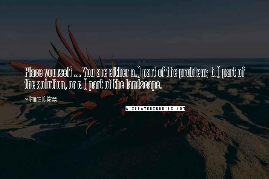 James D. Sass Quotes: Place yourself ... You are either a.) part of the problem; b.) part of the solution, or c.) part of the landscape.