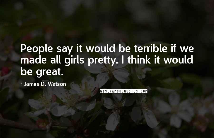 James D. Watson Quotes: People say it would be terrible if we made all girls pretty. I think it would be great.