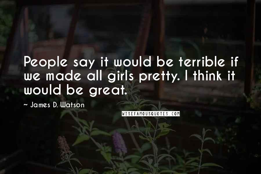 James D. Watson Quotes: People say it would be terrible if we made all girls pretty. I think it would be great.