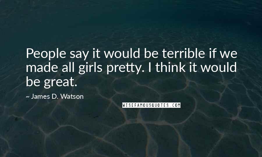 James D. Watson Quotes: People say it would be terrible if we made all girls pretty. I think it would be great.