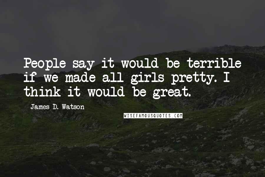 James D. Watson Quotes: People say it would be terrible if we made all girls pretty. I think it would be great.