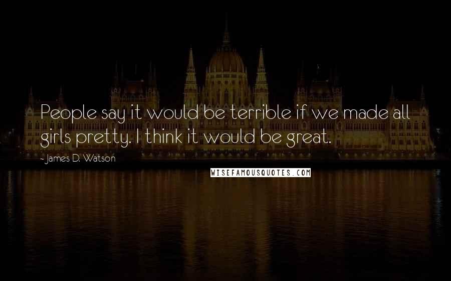 James D. Watson Quotes: People say it would be terrible if we made all girls pretty. I think it would be great.