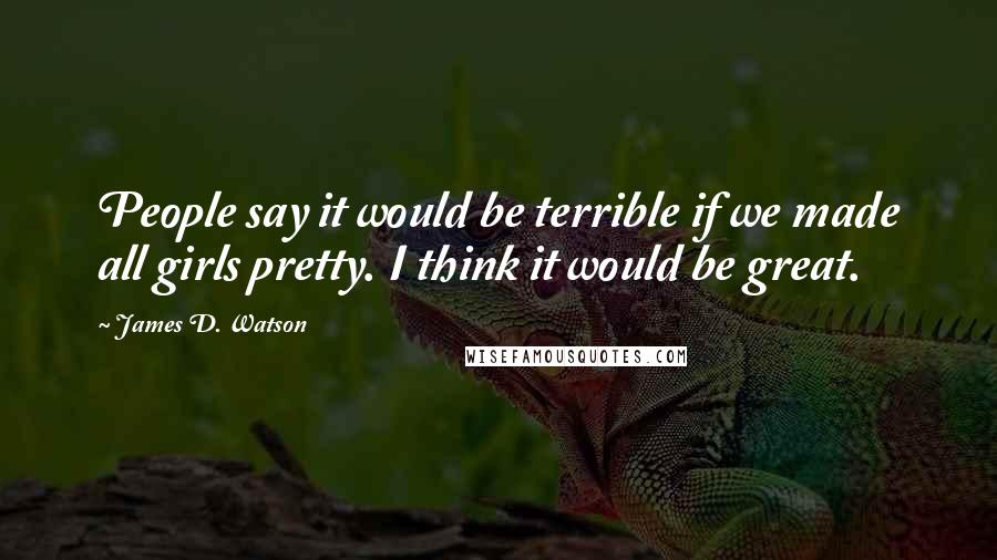 James D. Watson Quotes: People say it would be terrible if we made all girls pretty. I think it would be great.