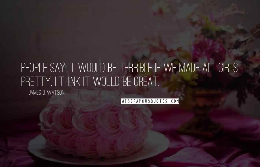 James D. Watson Quotes: People say it would be terrible if we made all girls pretty. I think it would be great.