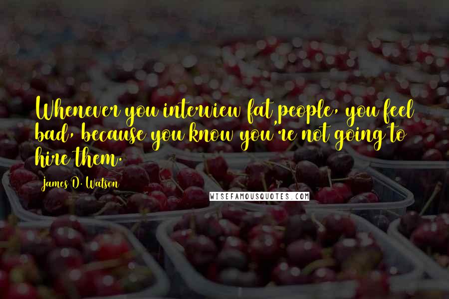 James D. Watson Quotes: Whenever you interview fat people, you feel bad, because you know you're not going to hire them.