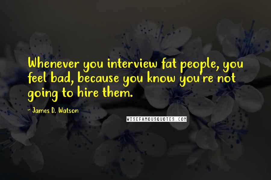 James D. Watson Quotes: Whenever you interview fat people, you feel bad, because you know you're not going to hire them.