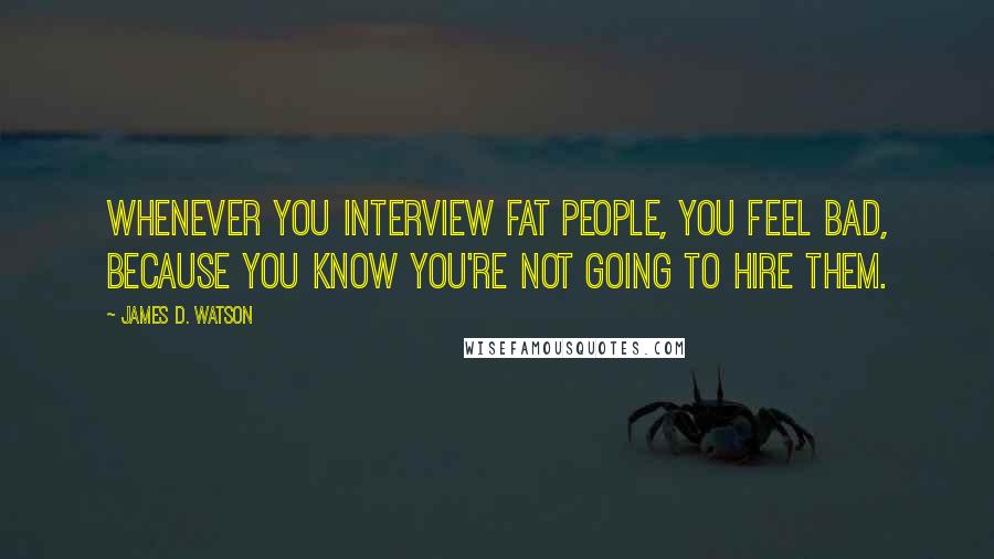 James D. Watson Quotes: Whenever you interview fat people, you feel bad, because you know you're not going to hire them.