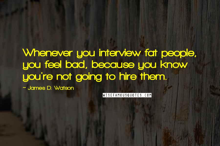 James D. Watson Quotes: Whenever you interview fat people, you feel bad, because you know you're not going to hire them.