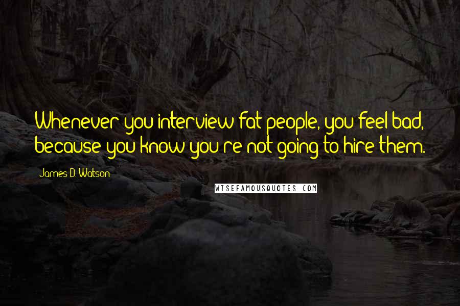 James D. Watson Quotes: Whenever you interview fat people, you feel bad, because you know you're not going to hire them.