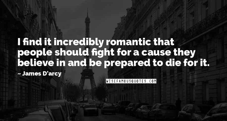 James D'arcy Quotes: I find it incredibly romantic that people should fight for a cause they believe in and be prepared to die for it.