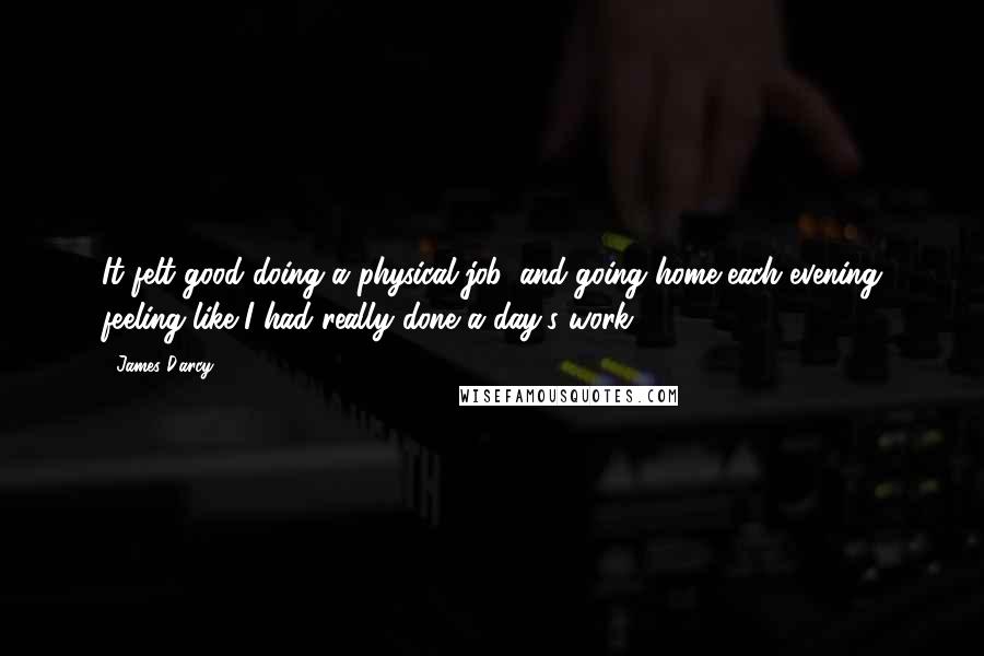 James D'arcy Quotes: It felt good doing a physical job, and going home each evening feeling like I had really done a day's work.