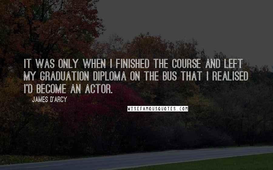 James D'arcy Quotes: It was only when I finished the course and left my graduation diploma on the bus that I realised I'd become an actor.