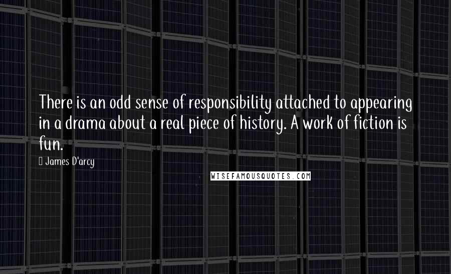 James D'arcy Quotes: There is an odd sense of responsibility attached to appearing in a drama about a real piece of history. A work of fiction is fun.