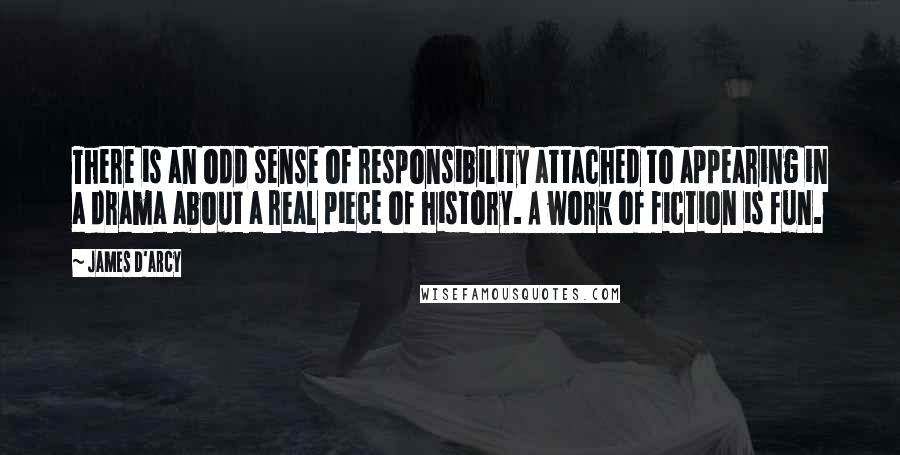 James D'arcy Quotes: There is an odd sense of responsibility attached to appearing in a drama about a real piece of history. A work of fiction is fun.