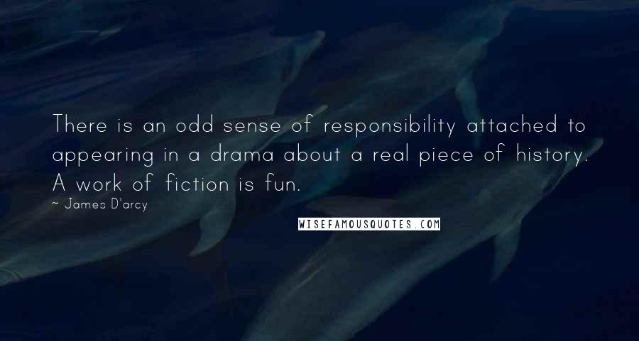 James D'arcy Quotes: There is an odd sense of responsibility attached to appearing in a drama about a real piece of history. A work of fiction is fun.