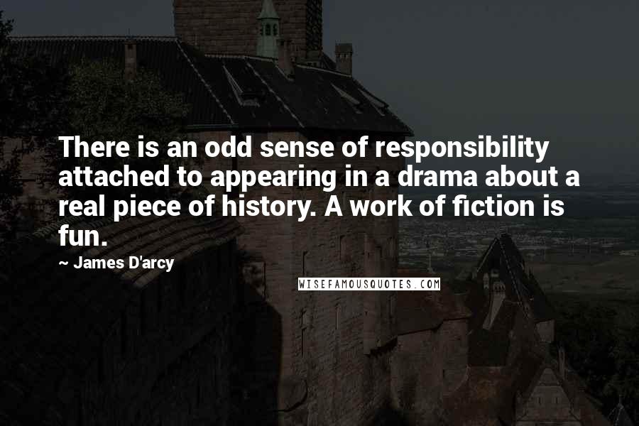 James D'arcy Quotes: There is an odd sense of responsibility attached to appearing in a drama about a real piece of history. A work of fiction is fun.