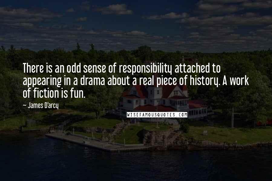 James D'arcy Quotes: There is an odd sense of responsibility attached to appearing in a drama about a real piece of history. A work of fiction is fun.