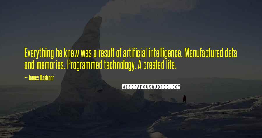 James Dashner Quotes: Everything he knew was a result of artificial intelligence. Manufactured data and memories. Programmed technology. A created life.