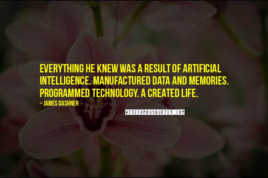 James Dashner Quotes: Everything he knew was a result of artificial intelligence. Manufactured data and memories. Programmed technology. A created life.