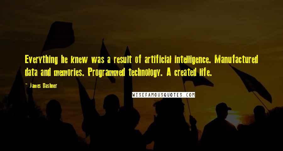James Dashner Quotes: Everything he knew was a result of artificial intelligence. Manufactured data and memories. Programmed technology. A created life.