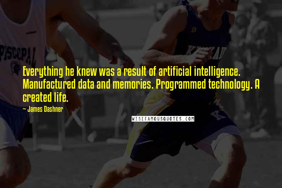 James Dashner Quotes: Everything he knew was a result of artificial intelligence. Manufactured data and memories. Programmed technology. A created life.