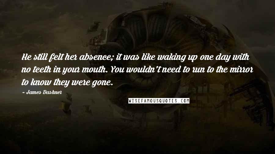 James Dashner Quotes: He still felt her absence; it was like waking up one day with no teeth in your mouth. You wouldn't need to run to the mirror to know they were gone.