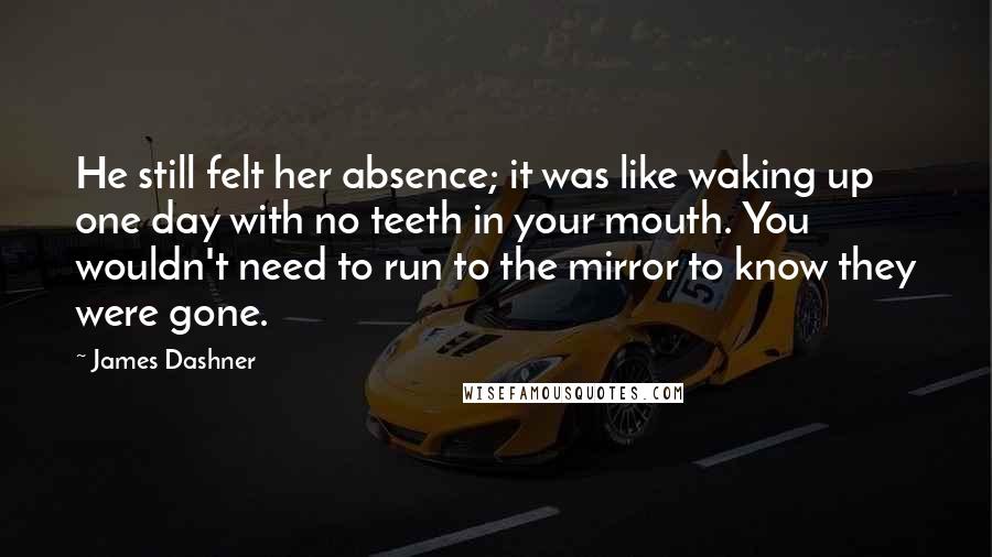James Dashner Quotes: He still felt her absence; it was like waking up one day with no teeth in your mouth. You wouldn't need to run to the mirror to know they were gone.