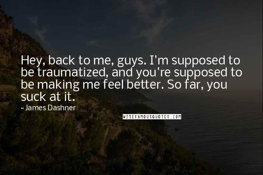 James Dashner Quotes: Hey, back to me, guys. I'm supposed to be traumatized, and you're supposed to be making me feel better. So far, you suck at it.