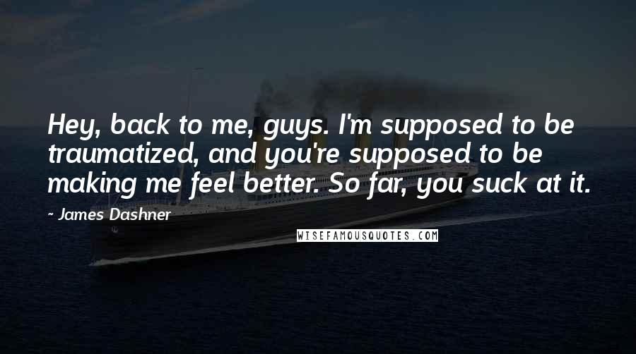 James Dashner Quotes: Hey, back to me, guys. I'm supposed to be traumatized, and you're supposed to be making me feel better. So far, you suck at it.