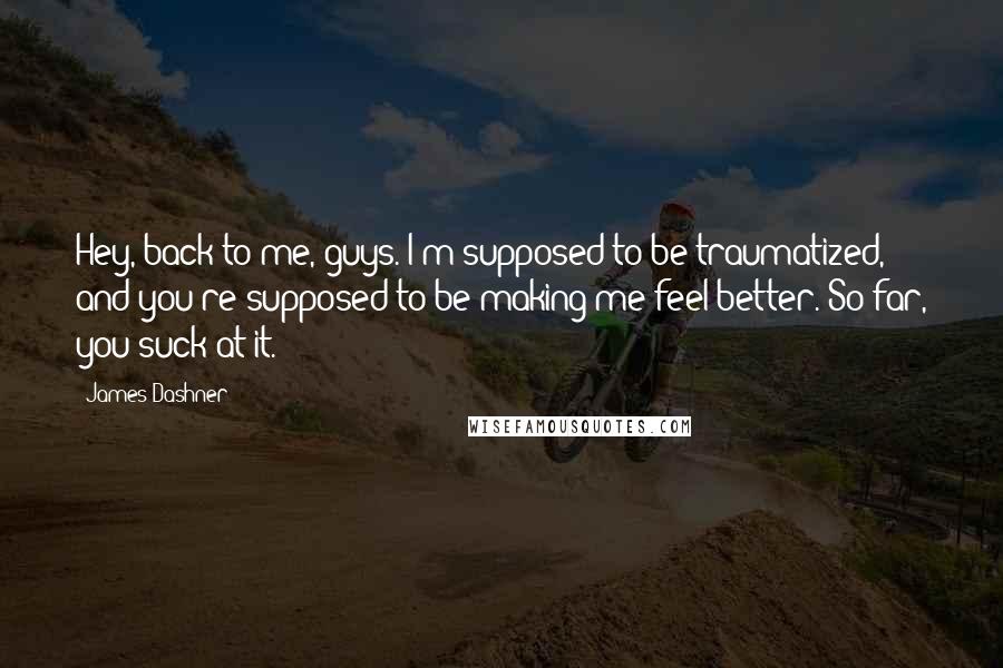 James Dashner Quotes: Hey, back to me, guys. I'm supposed to be traumatized, and you're supposed to be making me feel better. So far, you suck at it.