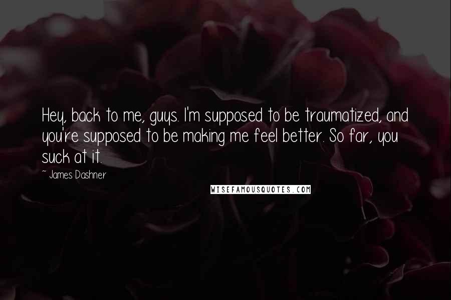 James Dashner Quotes: Hey, back to me, guys. I'm supposed to be traumatized, and you're supposed to be making me feel better. So far, you suck at it.