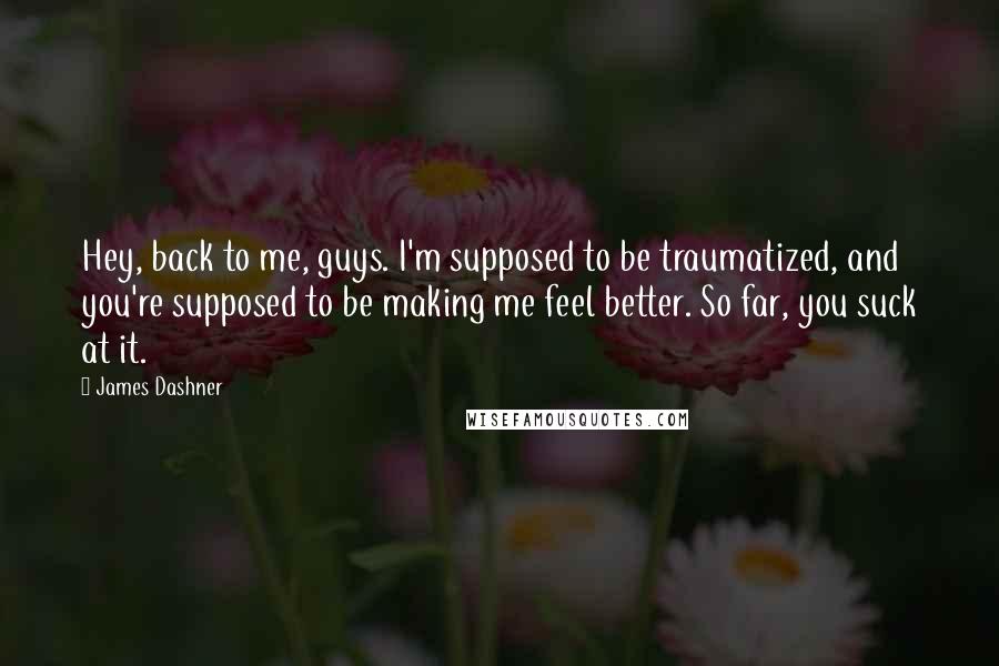 James Dashner Quotes: Hey, back to me, guys. I'm supposed to be traumatized, and you're supposed to be making me feel better. So far, you suck at it.