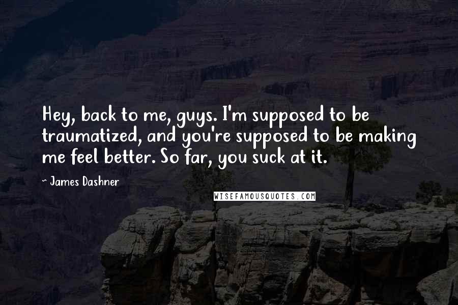 James Dashner Quotes: Hey, back to me, guys. I'm supposed to be traumatized, and you're supposed to be making me feel better. So far, you suck at it.